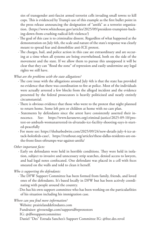sies of transgender anti-fascist armed tertorist cels invading small towns to kill cops. This is evidenced by Trumps use of this example a the frs bullet point in the press release announcing the designation of “antifi” as @ terroris organiza- tion. (hueps:/fvewwwhitehouse gov/articles/2025/09/president-trumpisnt-back- ing-down.from.-crushing-radical-lefi-violence/) “The goal of this case is to criminalize dissent. Regardles of what happened at the demonstration on July 4th, the scale and nacure of the state’s response was clearly meant o spread fear and demobilize anci-ICE protest. The charges, bil, and police action in this case are extraordinary and are occur- ing at 2 time when allsystems are being overwhelmed, both on the side of the movement and the stae. If we allow them to pursue this unopposed it wil be clear thae they can “ood the zone” of repression and casily undermine any legal vights e seill have What ane the problems with the state allegaions? “The core isue with the allegations around July deh i that the state has provided o evidence that there was coordination to fire at police. Most of the individuals were actually arrested a few blocks from the alleged incident and the evidence presented by the federal prosecutors is heavily poliicized and nearly entirely citcumstantial There is obvious evidence that those who went to the protest that night planned o return home. Some left pets o childsen at home with no care plan. Statements by defendants since the arrest have consistently assrted their in- nocence. Seer hupsffwwvkeranews org/eriminal-justce/ 2025-09-10/pro- testor-ambush-womanartested-in-alvarado- ice-faclity-shooting-says-itstart- ed-peacefully For more see: hups/fthebarbedwire.com/2025/09/24/new-detail-jul tackholesfeds-case/, hutps://truthout org/artilesfthese-dallas-resdents-are-on- the-fronelines-oftrumps-war-againsc-antifal Other important fcs: Early on defendants were held in horrible conditions. They were held in isola- tion, subject t invasive and unncessary surip searches, denied access to lawyers, and had legal notes confiscated. One defendant was placed in a cell with feces smeared on the walls and told to clean it herself, Who is supporting the defendants ‘The DFW Suppore Committce has been formed from family,frends, and loved. ones of the defendants. I¢s based locally in DEW but has been actively coordi- nating with people around the counry. Des has his own support committee who has been working on the parcicularlites of hissicuation including his immigeation case. Where can you find more information? Website: prairiclanddefendants.com Fundraiser: givesendgo.comsupporedfivprotestors 1G: @dfwsupportcommittee Daniel “Des” Estrada Sanchez’s Support Committee 1G: @fiee.des.revol